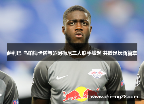 萨利巴 乌帕梅卡诺与楚阿梅尼三人联手崛起 共谱足坛新篇章 萨利巴 乌帕梅卡诺与楚阿梅尼三人联手崛起 共谱足坛新篇章