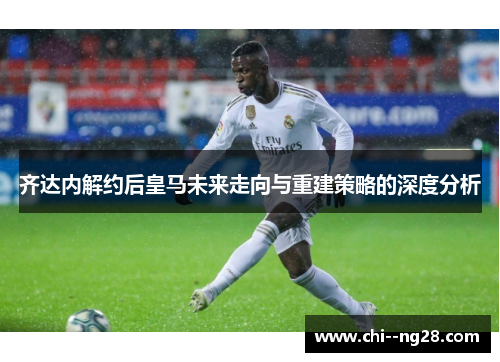 齐达内解约后皇马未来走向与重建策略的深度分析