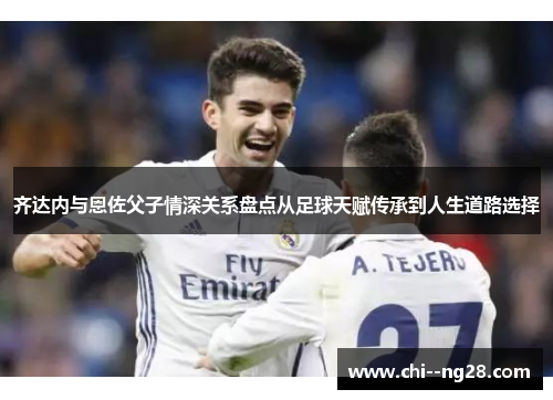 齐达内与恩佐父子情深关系盘点从足球天赋传承到人生道路选择