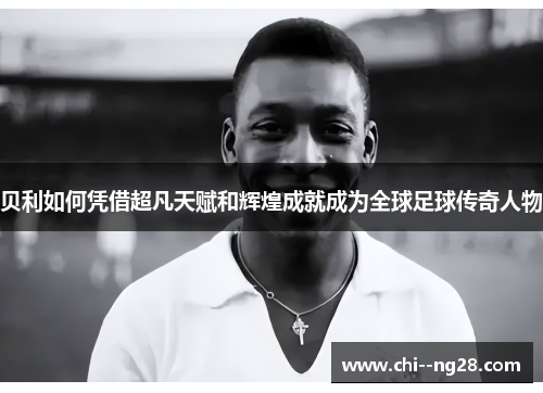 贝利如何凭借超凡天赋和辉煌成就成为全球足球传奇人物 贝利如何凭借超凡天赋和辉煌成就成为全球足球传奇人物