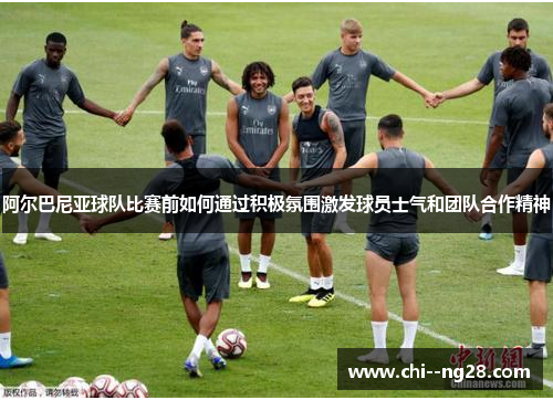 阿尔巴尼亚球队比赛前如何通过积极氛围激发球员士气和团队合作精神