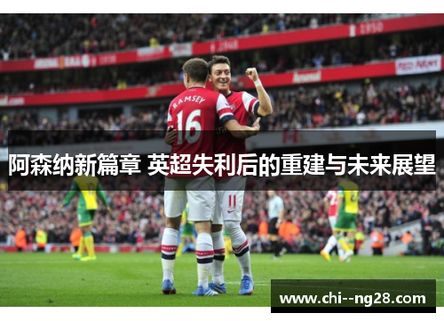 阿森纳新篇章 英超失利后的重建与未来展望 阿森纳新篇章 英超失利后的重建与未来展望