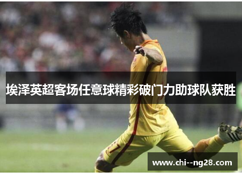 埃泽英超客场任意球精彩破门力助球队获胜