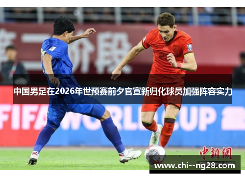 中国男足在2026年世预赛前夕官宣新归化球员加强阵容实力 中国男足在2026年世预赛前夕官宣新归化球员加强阵容实力