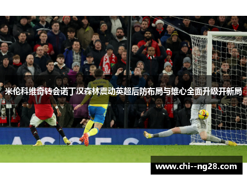 米伦科维奇转会诺丁汉森林震动英超后防布局与雄心全面升级开新局 米伦科维奇转会诺丁汉森林震动英超后防布局与雄心全面升级开新局